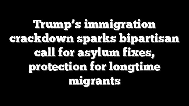 Trump’s immigration crackdown sparks bipartisan call for asylum fixes, protection for longtime migrants