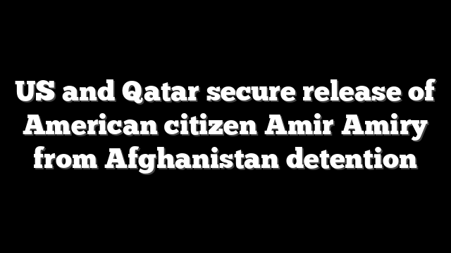 US and Qatar secure release of American citizen Amir Amiry from Afghanistan detention