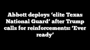 Abbott deploys ‘elite Texas National Guard’ after Trump calls for reinforcements: ‘Ever ready’