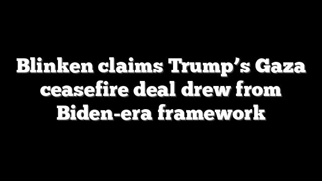 Blinken claims Trump’s Gaza ceasefire deal drew from Biden-era framework