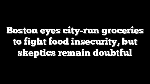 Boston eyes city-run groceries to fight food insecurity, but skeptics remain doubtful