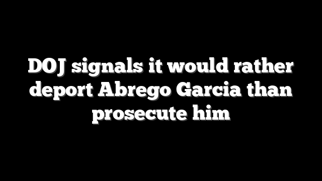 DOJ signals it would rather deport Abrego Garcia than prosecute him