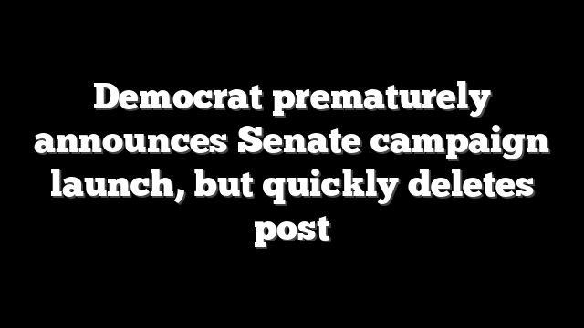 Democrat prematurely announces Senate campaign launch, but quickly deletes post