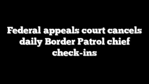 Federal appeals court cancels daily Border Patrol chief check-ins