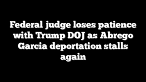 Federal judge loses patience with Trump DOJ as Abrego Garcia deportation stalls again