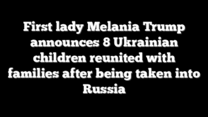 First lady Melania Trump announces 8 Ukrainian children reunited with families after being taken into Russia