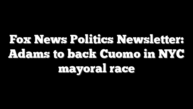 Fox News Politics Newsletter: Adams to back Cuomo in NYC mayoral race