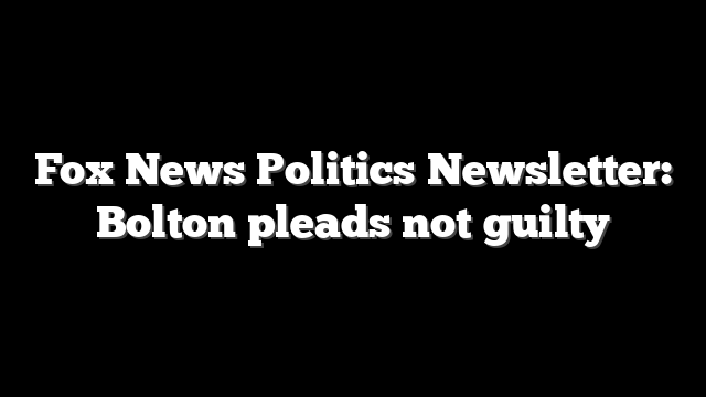 Fox News Politics Newsletter: Bolton pleads not guilty