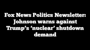 Fox News Politics Newsletter: Johnson warns against Trump’s ‘nuclear’ shutdown demand
