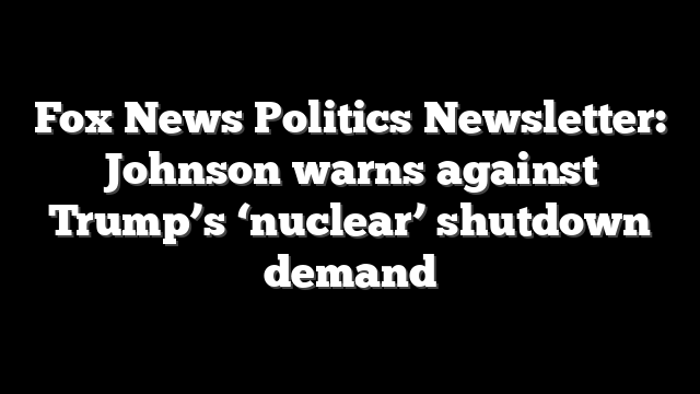 Fox News Politics Newsletter: Johnson warns against Trump’s ‘nuclear’ shutdown demand