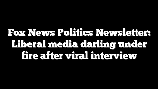 Fox News Politics Newsletter: Liberal media darling under fire after viral interview