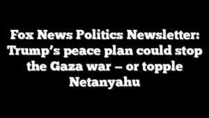 Fox News Politics Newsletter: Trump’s peace plan could stop the Gaza war — or topple Netanyahu