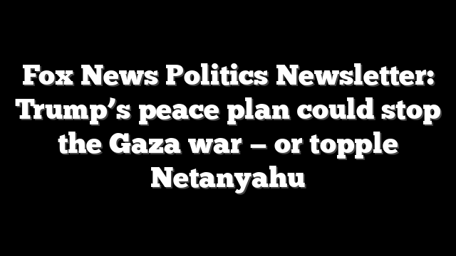 Fox News Politics Newsletter: Trump’s peace plan could stop the Gaza war — or topple Netanyahu