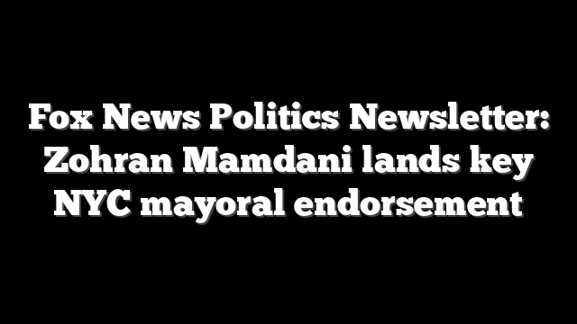 Fox News Politics Newsletter: Zohran Mamdani lands key NYC mayoral endorsement