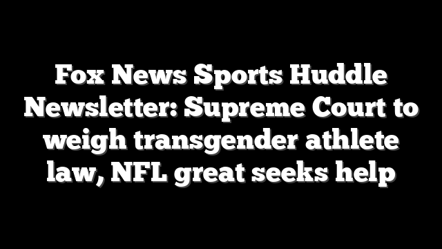 Fox News Sports Huddle Newsletter: Supreme Court to weigh transgender athlete law, NFL great seeks help