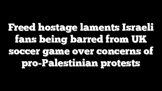 Freed hostage laments Israeli fans being barred from UK soccer game over concerns of pro-Palestinian protests