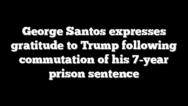 George Santos expresses gratitude to Trump following commutation of his 7-year prison sentence