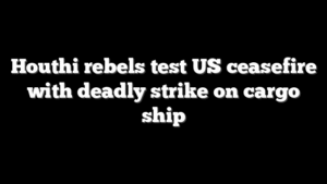 Houthi rebels test US ceasefire with deadly strike on cargo ship