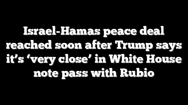 Israel-Hamas peace deal reached soon after Trump says it’s ‘very close’ in White House note pass with Rubio