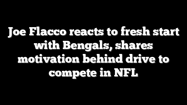 Joe Flacco reacts to fresh start with Bengals, shares motivation behind drive to compete in NFL