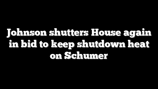 Johnson shutters House again in bid to keep shutdown heat on Schumer