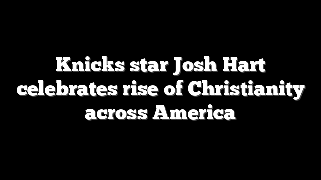 Knicks star Josh Hart celebrates rise of Christianity across America