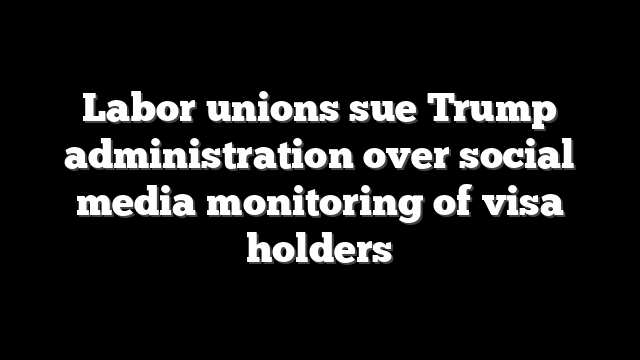Labor unions sue Trump administration over social media monitoring of visa holders