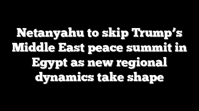 Netanyahu to skip Trump’s Middle East peace summit in Egypt as new regional dynamics take shape