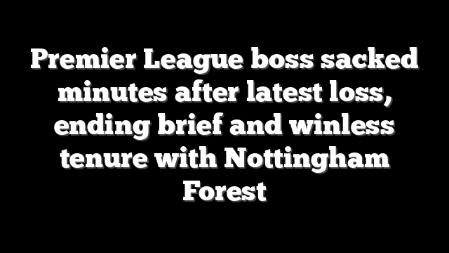 Premier League boss sacked minutes after latest loss, ending brief and winless tenure with Nottingham Forest