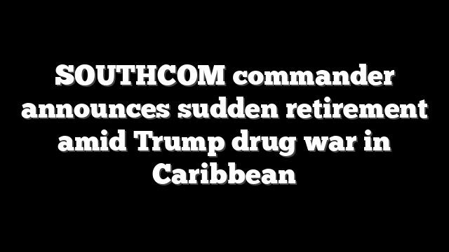 SOUTHCOM commander announces sudden retirement amid Trump drug war in Caribbean