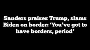Sanders praises Trump, slams Biden on border: ‘You’ve got to have borders, period’