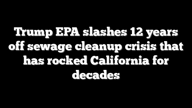 Trump EPA slashes 12 years off sewage cleanup crisis that has rocked California for decades