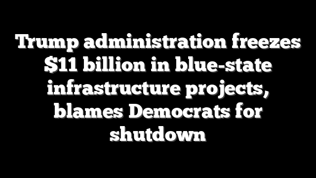 Trump administration freezes $11 billion in blue-state infrastructure projects, blames Democrats for shutdown