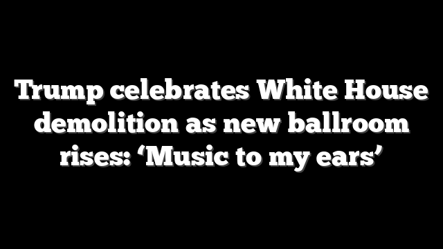 Trump celebrates White House demolition as new ballroom rises: ‘Music to my ears’