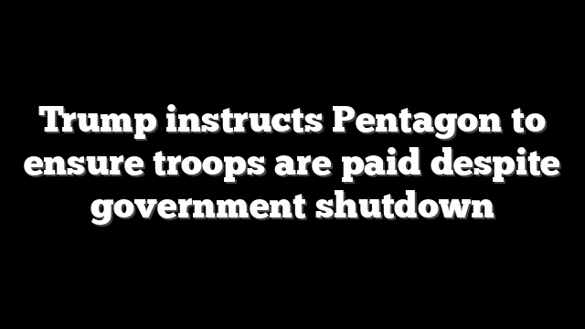Trump instructs Pentagon to ensure troops are paid despite government shutdown