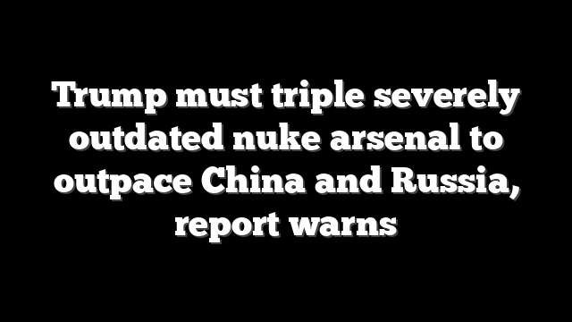 Trump must triple severely outdated nuke arsenal to outpace China and Russia, report warns