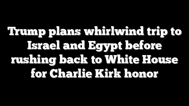 Trump plans whirlwind trip to Israel and Egypt before rushing back to White House for Charlie Kirk honor