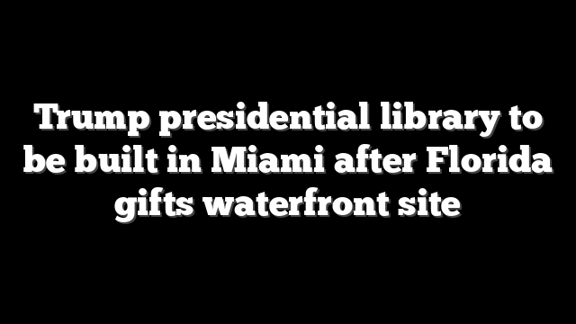 Trump presidential library to be built in Miami after Florida gifts waterfront site