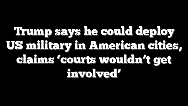 Trump says he could deploy US military in American cities, claims ‘courts wouldn’t get involved’