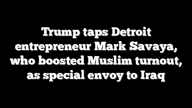 Trump taps Detroit entrepreneur Mark Savaya, who boosted Muslim turnout, as special envoy to Iraq