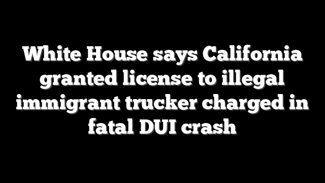 White House says California granted license to illegal immigrant trucker charged in fatal DUI crash
