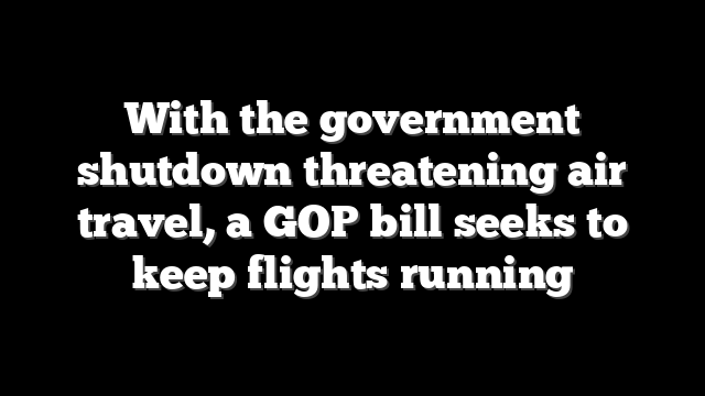 With the government shutdown threatening air travel, a GOP bill seeks to keep flights running