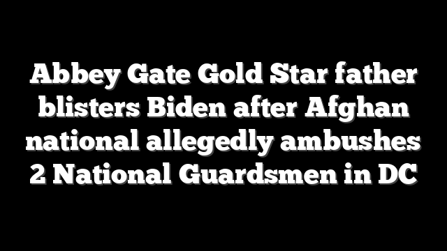 Abbey Gate Gold Star father blisters Biden after Afghan national allegedly ambushes 2 National Guardsmen in DC
