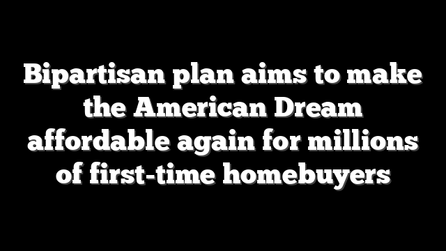 Bipartisan plan aims to make the American Dream affordable again for millions of first-time homebuyers