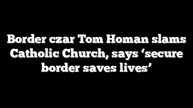 Border czar Tom Homan slams Catholic Church, says ‘secure border saves lives’