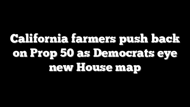 California farmers push back on Prop 50 as Democrats eye new House map