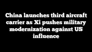 China launches third aircraft carrier as Xi pushes military modernization against US influence