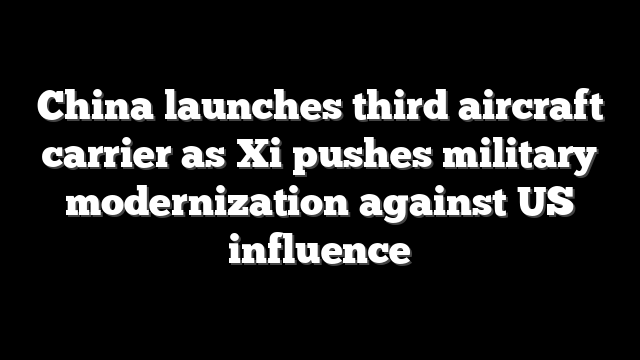 China launches third aircraft carrier as Xi pushes military modernization against US influence