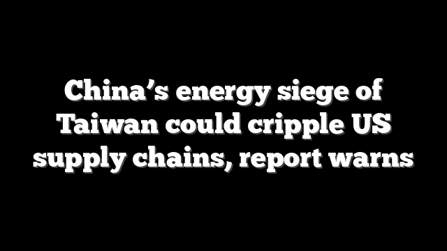 China’s energy siege of Taiwan could cripple US supply chains, report warns