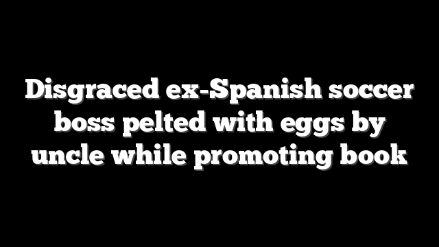 Disgraced ex-Spanish soccer boss pelted with eggs by uncle while promoting book